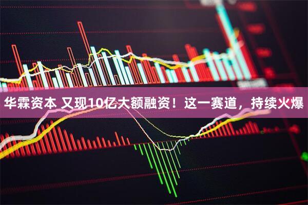 华霖资本 又现10亿大额融资！这一赛道，持续火爆