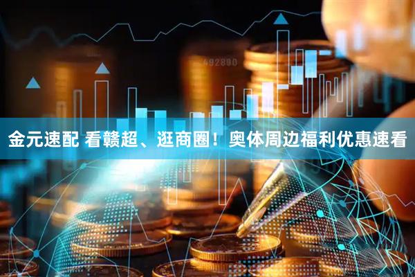 金元速配 看赣超、逛商圈！奥体周边福利优惠速看