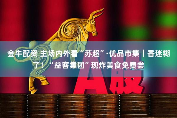 金牛配资 主场内外看“苏超”·优品市集｜香迷糊了！“益客集团”现炸美食免费尝