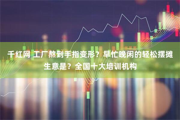 千红网 工厂熬到手指变形？早忙晚闲的轻松摆摊生意是？全国十大培训机构