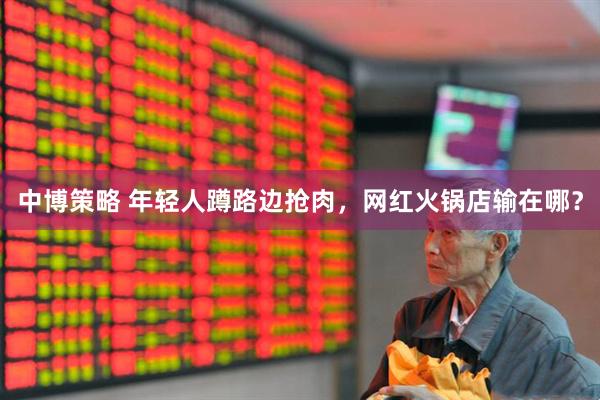 中博策略 年轻人蹲路边抢肉，网红火锅店输在哪？