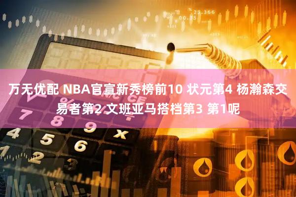 万无优配 NBA官宣新秀榜前10 状元第4 杨瀚森交易者第2 文班亚马搭档第3 第1呢