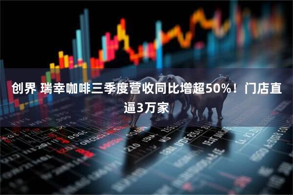 创界 瑞幸咖啡三季度营收同比增超50%！门店直逼3万家