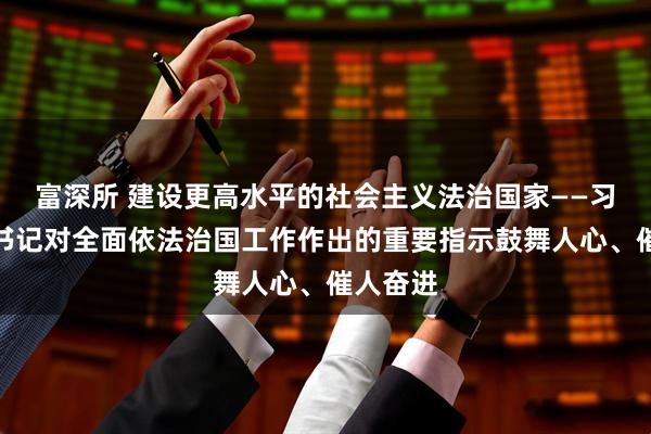 富深所 建设更高水平的社会主义法治国家——习近平总书记对全面依法治国工作作出的重要指示鼓舞人心、催人奋进