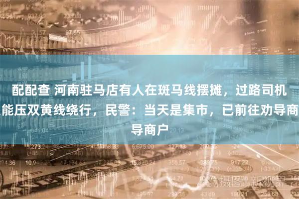 配配查 河南驻马店有人在斑马线摆摊，过路司机只能压双黄线绕行，民警：当天是集市，已前往劝导商户