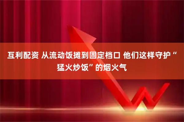 互利配资 从流动饭摊到固定档口 他们这样守护“猛火炒饭”的烟火气
