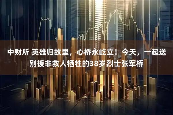 中财所 英雄归故里，心桥永屹立！今天，一起送别援非救人牺牲的38岁烈士张军桥