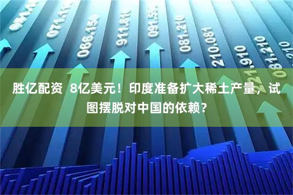 胜亿配资  8亿美元！印度准备扩大稀土产量，试图摆脱对中国的依赖？