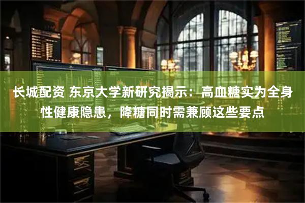 长城配资 东京大学新研究揭示:高血糖实为全身性健康隐患,降糖同时需兼顾这些要点