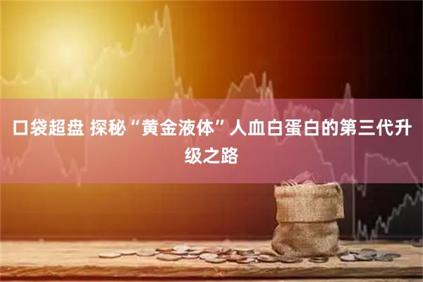 口袋超盘 探秘“黄金液体”人血白蛋白的第三代升级之路