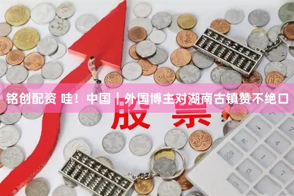 铭创配资 哇！中国｜外国博主对湖南古镇赞不绝口