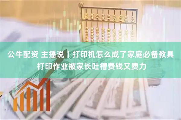公牛配资 主播说丨打印机怎么成了家庭必备教具 打印作业被家长吐槽费钱又费力