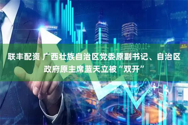 联丰配资 广西壮族自治区党委原副书记、自治区政府原主席蓝天立被“双开”