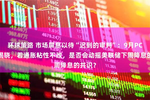 环球策路 市场屏息以待“迟到的审判”:9月PCE今晚揭晓,若通胀粘性不改,是否会动摇美联储下周降息的共识?