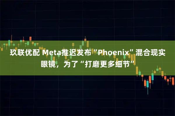 玖联优配 Meta推迟发布“Phoenix”混合现实眼镜,为了“打磨更多细节”