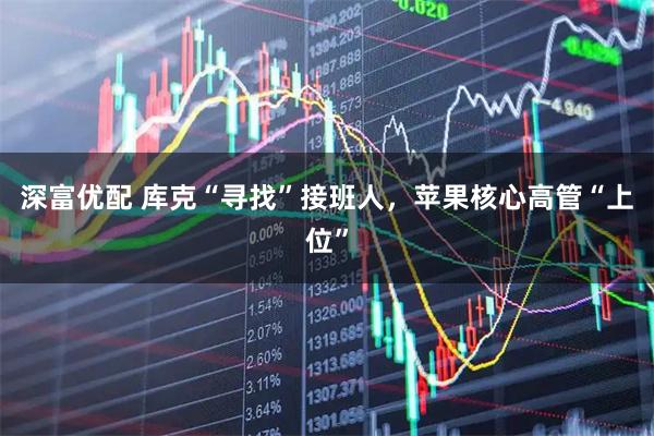 深富优配 库克“寻找”接班人,苹果核心高管“上位”