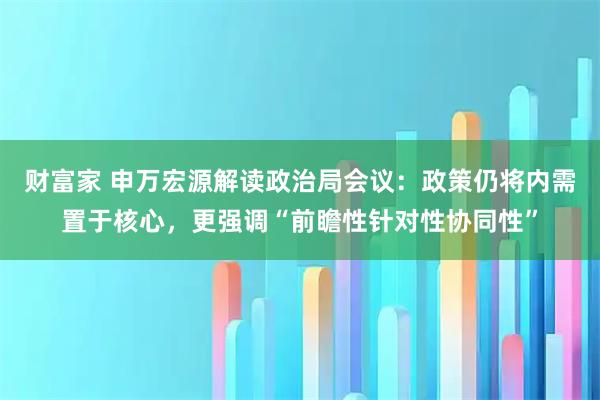 财富家 申万宏源解读政治局会议:政策仍将内需置于核心,更强调“前瞻性针对性协同性”
