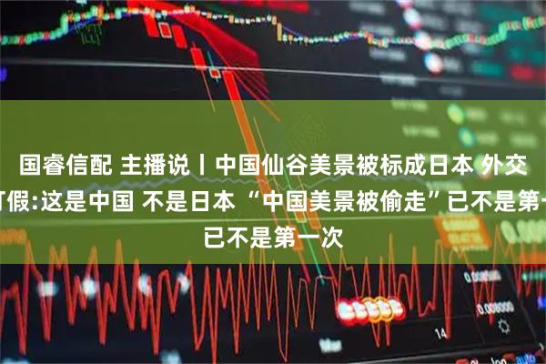 国睿信配 主播说丨中国仙谷美景被标成日本 外交官打假:这是中国 不是日本 “中国美景被偷走”已不是第一次
