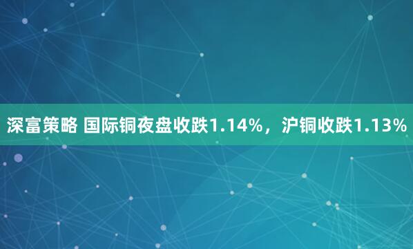 深富策略 国际铜夜盘收跌1.14%，沪铜收跌1.13%