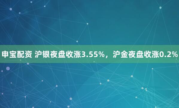 申宝配资 沪银夜盘收涨3.55%，沪金夜盘收涨0.2%