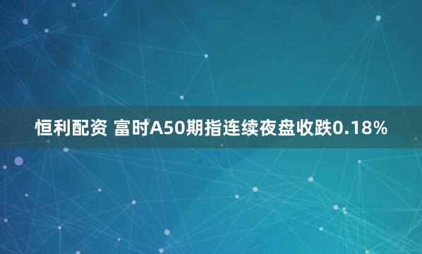恒利配资 富时A50期指连续夜盘收跌0.18%