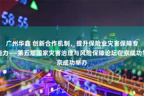 广州华鑫 创新合作机制,提升保险业灾害保障专业能力——第五届国家灾害治理与风险保障论坛在京成功举办