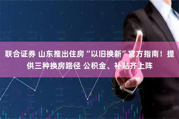 联合证券 山东推出住房“以旧换新”官方指南!提供三种换房路径 公积金、补贴齐上阵