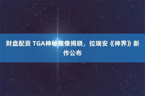 财盘配资 TGA神秘雕像揭晓，拉瑞安《神界》新作公布