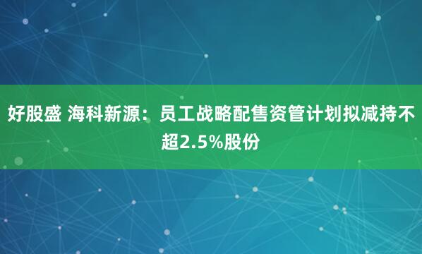 好股盛 海科新源：员工战略配售资管计划拟减持不超2.5%股份