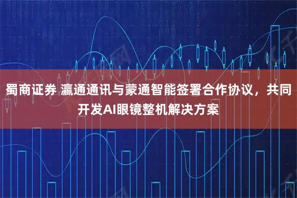 蜀商证券 瀛通通讯与蒙通智能签署合作协议,共同开发AI眼镜整机解决方案