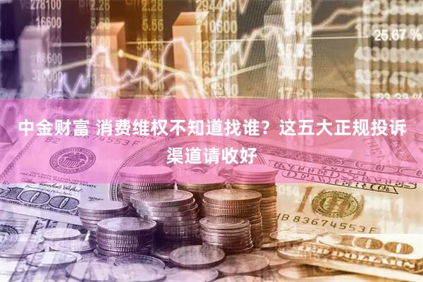 中金财富 消费维权不知道找谁?这五大正规投诉渠道请收好
