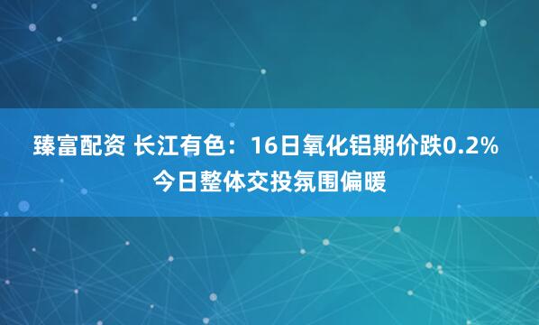 臻富配资 长江有色：16日氧化铝期价跌0.2% 今日整体交投氛围偏暖