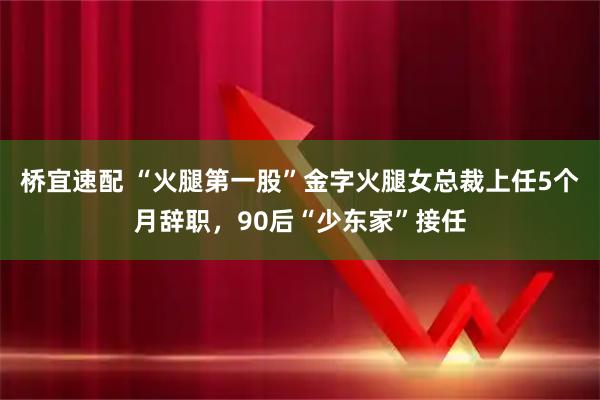 桥宜速配 “火腿第一股”金字火腿女总裁上任5个月辞职,90后“少东家”接任