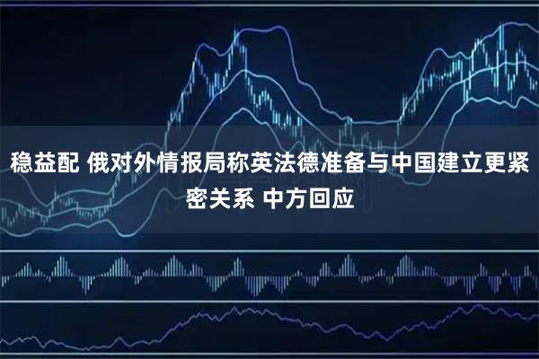 稳益配 俄对外情报局称英法德准备与中国建立更紧密关系 中方回应