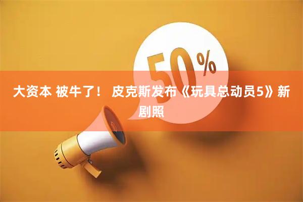 大资本 被牛了！ 皮克斯发布《玩具总动员5》新剧照
